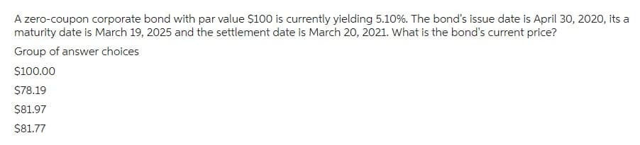 A zero-coupon corporate bond with par value $100 is currently yielding 5.10%. The bond's issue date is April 30, 2020, its a
maturity date is March 19, 2025 and the settlement date is March 20, 2021. What is the bond's current price?
Group of answer choices
$100.00
$78.19
$81.97
$81.77