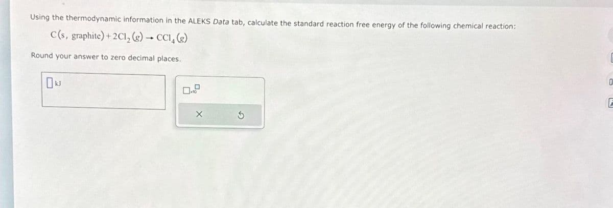 Using the thermodynamic information in the ALEKS Data tab, calculate the standard reaction free energy of the following chemical reaction:
C(s, graphite) + 2Cl₂(g) → CC14 (g)
Round your answer to zero decimal places.
X
0
E