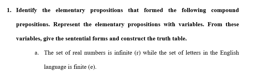 1. Identify the elementary propositions that formed the following compound
prepositions. Represent the elementary propositions with variables. From these
variables, give the sentential forms and construct the truth table.
a. The set of real numbers is infinite (r) while the set of letters in the English
language is finite (e).
