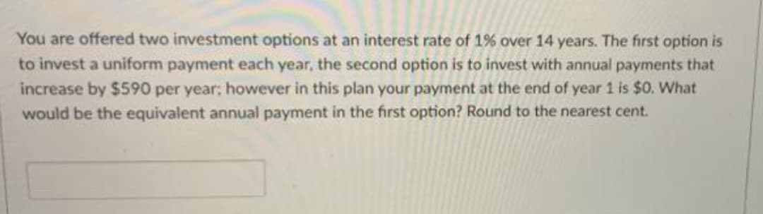 You are offered two investment options at an interest rate of 1% over 14 years. The first option is
to invest a uniform payment each year, the second option is to invest with annual payments that
increase by $590 per year; however in this plan your payment at the end of year 1 is $0. What
would be the equivalent annual payment in the first option? Round to the nearest cent.
