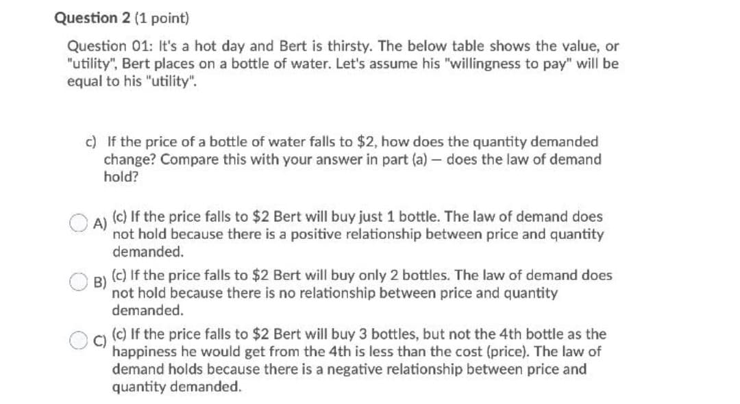 Question 2 (1 point)
Question 01: It's a hot day and Bert is thirsty. The below table shows the value, or
"utility", Bert places on a bottle of water. Let's assume his "willingness to pay" will be
equal to his "utility".
c) If the price of a bottle of water falls to $2, how does the quantity demanded
change? Compare this with your answer in part (a) – does the law of demand
hold?
(c) If the price falls to $2 Bert will buy just 1 bottle. The law of demand does
A)
not hold because there is a positive relationship between price and quantity
demanded.
(c) If the price falls to $2 Bert will buy only 2 bottles. The law of demand does
B)
not hold because there is no relationship between price and quantity
demanded.
(c) If the price falls to $2 Bert will buy 3 bottles, but not the 4th bottle as the
happiness he would get from the 4th is less than the cost (price). The law of
demand holds because there is a negative relationship between price and
quantity demanded.
