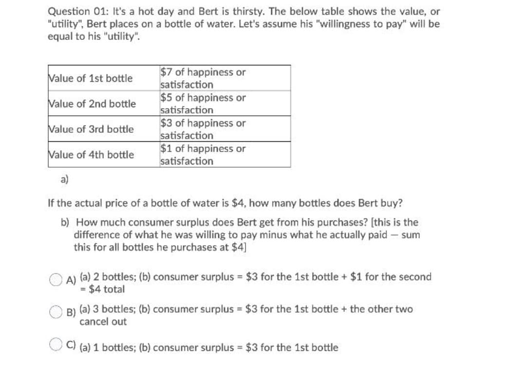 Question 01: It's a hot day and Bert is thirsty. The below table shows the value, or
"utility", Bert places on a bottle of water. Let's assume his "willingness to pay" will be
equal to his "utility".
$7 of happiness or
satisfaction
$5 of happiness or
Value of 1st bottle
Value of 2nd bottle
satisfaction
$3 of happiness or
satisfaction
$1 of happiness or
satisfaction
Value of 3rd bottle
Value of 4th bottle
a)
If the actual price of a bottle of water is $4, how many bottles does Bert buy?
b) How much consumer surplus does Bert get from his purchases? [this is the
difference of what he was willing to pay minus what he actually paid - sum
this for all bottles he purchases at $4]
A) (a) 2 bottles; (b) consumer surplus $3 for the 1st bottle + $1 for the second
= $4 total
B)
(a) 3 bottles; (b) consumer surplus $3 for the 1st bottle + the other two
cancel out
C)
(a) 1 bottles; (b) consumer surplus $3 for the 1st bottle
