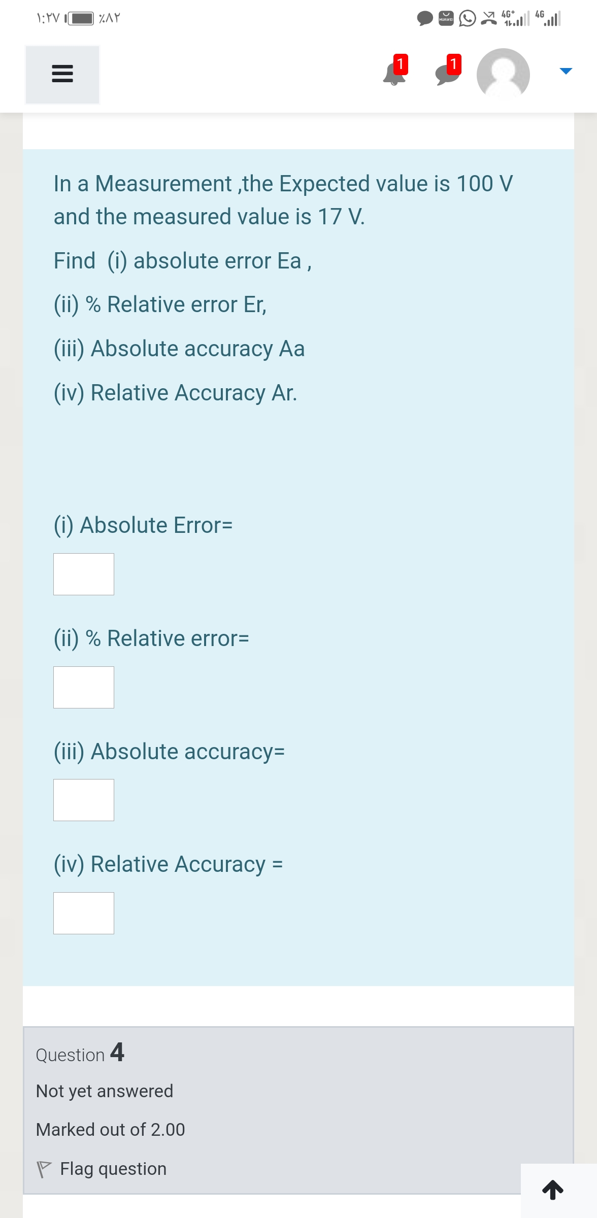 4G+
4G
%AY
HUAWEI
1
In a Measurement ,the Expected value is 100 V
and the measured value is 17 V.
Find (i) absolute error Ea ,
(ii) % Relative error Er,
(iii) Absolute accuracy Aa
(iv) Relative Accuracy Ar.
(i) Absolute Error=
(ii) % Relative error=
(iii) Absolute accuracy=
(iv) Relative Accuracy =
Question 4
Not yet answered
Marked out of 2.00
P Flag question
