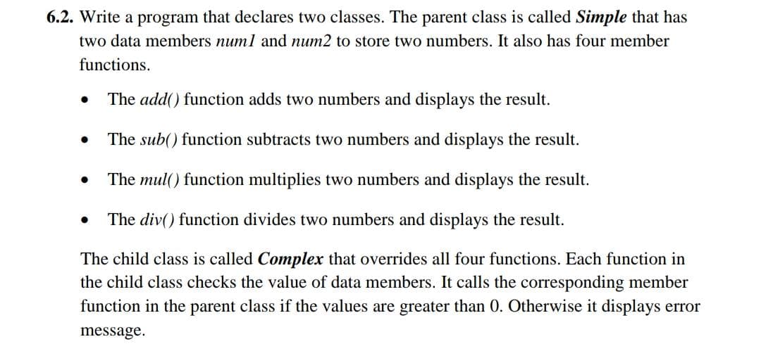 6.2. Write a program that declares two classes. The parent class is called Simple that has
two data members numl and num2 to store two numbers. It also has four member
functions.
The add() function adds two numbers and displays the result.
The sub() function subtracts two numbers and displays the result.
The mul() function multiplies two numbers and displays the result.
The div() function divides two numbers and displays the result.
The child class is called Complex that overrides all four functions. Each function in
the child class checks the value of data members. It calls the corresponding member
function in the parent class if the values are greater than 0. Otherwise it displays error
message.
