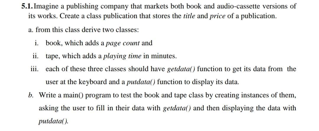 5.1. Imagine a publishing company that markets both book and audio-cassette versions of
its works. Create a class publication that stores the title and price of a publication.
a. from this class derive two classes:
i. book, which adds a page count and
ii. tape, which adds a playing time in minutes.
iii. each of these three classes should have getdata() function to get its data from the
user at the keyboard and a putdata() function to display its data.
b. Write a main() program to test the book and tape class by creating instances of them,
asking the user to fill in their data with getdata() and then displaying the data with
putdata().
