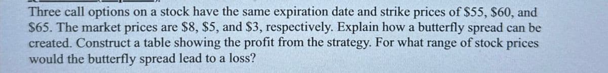 Three call options on a stock have the same expiration date and strike prices of $55, $60, and
$65. The market prices are $8, $5, and $3, respectively. Explain how a butterfly spread can be
created. Construct a table showing the profit from the strategy. For what range of stock prices
would the butterfly spread lead to a loss?