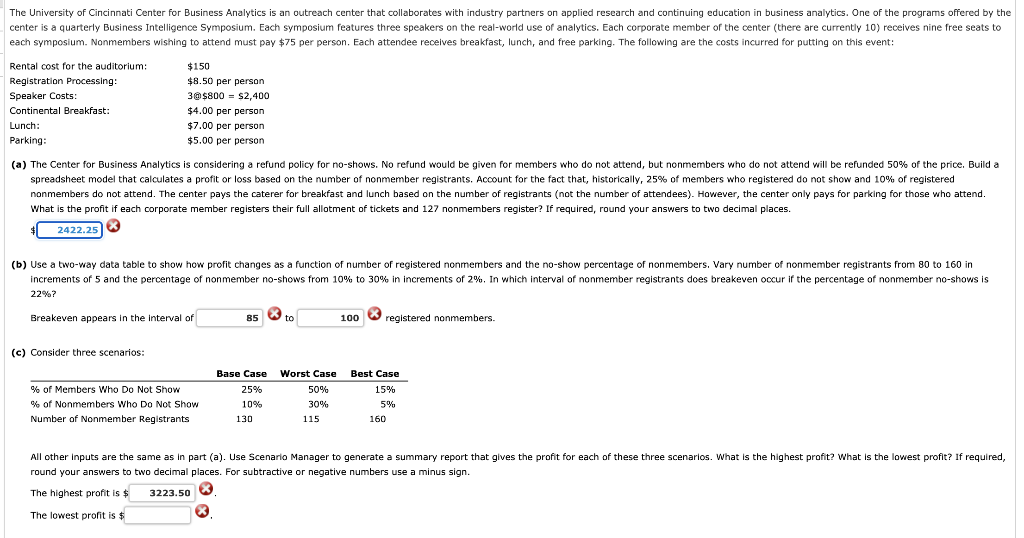 The University of Cincinnati Center for Business Analytics is an outreach center that collaborates with industry partners on applied research and continuing education in business analytics. One of the programs offered by the
center is a quarterly Business Intelligence Symposium. Each symposium features three speakers on the real-world use of analytics. Each corporate member of the center (there are currently 10) receives nine free seats to
each symposium. Nonmembers wishing to attend must pay $75 per person. Each attendee receives breakfast, lunch, and free parking. The following are the costs incurred for putting on this event:
Rental cost for the auditorium:
$150
Registration Processing:
Speaker Costs:
$8.50 per person
3@$800 = $2,400
Continental Breakfast:
$4.00 per person
Lunch:
$47.00per person
Parking:
$5.00 per person
(a) The Center for Business Analytics is considering a refund policy for no-shows. No refund would be given for members who do not attend, but nonmembers who do not attend will be refunded 50% of the prioe. Build a
spreadsheet model that calculates a profit or loss based on the number of nonmember registrants. Account for the fact that, historically, 25% of members who registered do not show and 10% of registered
nonmembers do not attend. The center pays the caterer for breakfast and lunch based on the number of registrants (not the number of attendees). However, the center only pays for parking for those who attend.
What is the profit if each corporate member registers their full allotment of tickets and 127 nonmembers register? If required, round your answers to two decimal places.
2422.25
(b) Use a two-way data table to show how profit changes as a function of number of registered nonmembers and the no-show percentage of nonmembers. Vary number of nonmember registrants from 80 to 160 in
increments of 5 and the percentage of nonmember no-shows from 10% to 30% in increments of 2%. In which interval of nonmember registrants does breakeven occur if the percentage of nonmember no-shows is
22%?
Breakeven appears in the interval of
100 O registered nonmembers.
85
to
(c) Consider three scenarios:
Base Case
Worst Case
Best Case
% of Members Who Do Not Show
25%
50%
15%
% of Nonmembers Who Do Not Show
10%
30%
5%
Number of Nonmember Registrants
130
115
160
All other inputs are the same as in part (a). Use Scenario Manager to generate a summary report that gives the profit for each of these three scenarios. What is the highest profit? What is the lowest profit? If required,
round your answers to two decimal places. For subtractive or negative numbers use a minus sign.
The highest profit is $
3223.50
The lowest profit is $
