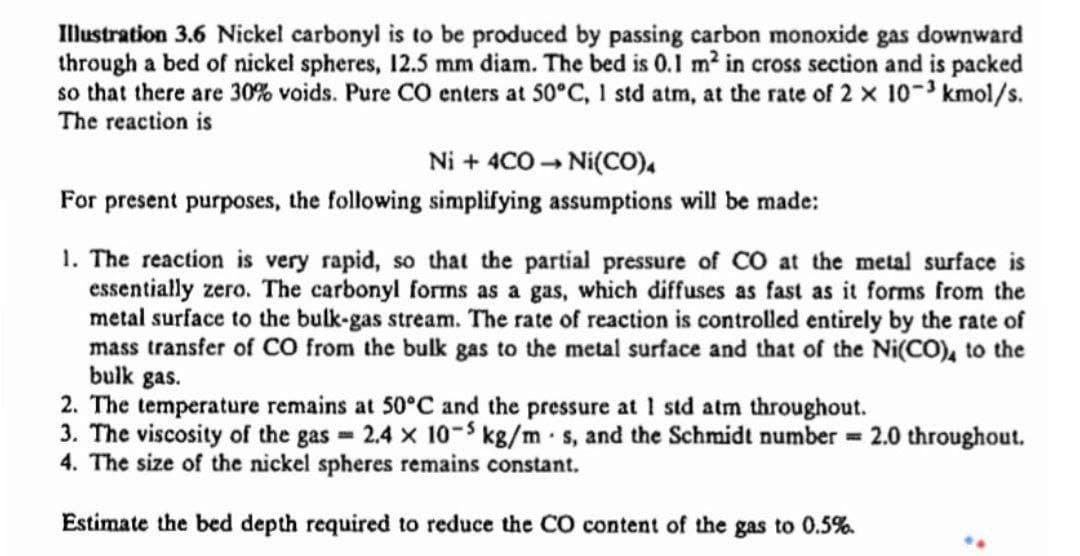 Illustration 3.6 Nickel carbonyl is to be produced by passing carbon monoxide gas downward
through a bed of nickel spheres, 12.5 mm diam. The bed is 0.1 m² in cross section and is packed
so that there are 30% voids. Pure CO enters at 50°C, 1 std atm, at the rate of 2 x 10-3 kmol/s.
The reaction is
Ni + 4CO - Ni(CO),
For present purposes, the following simplifying assumptions will be made:
1. The reaction is very rapid, so that the partial pressure of CO at the metal surface is
essentially zero. The carbonyl forms as a gas, which diffuses as fast as it forms from the
metal surface to the bulk-gas stream. The rate of reaction is controlled entirely by the rate of
mass transfer of CO from the bulk gas to the metal surface and that of the Ni(CO), to the
bulk gas.
2. The temperature remains at 50°C and the pressure at I std atm throughout.
3. The viscosity of the gas = 2.4 x 10-5 kg8/m-s, and the Schmidt number = 2.0 throughout.
4. The size of the nickel spheres remains constant.
Estimate the bed depth required to reduce the CO content of the gas to 0.5%.
