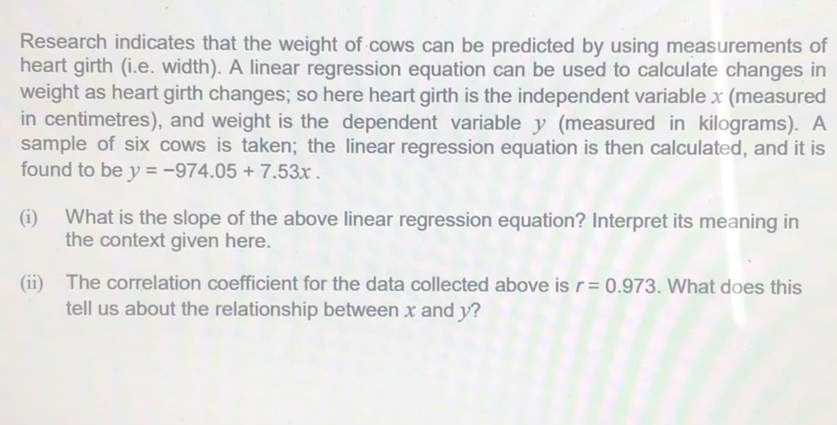 Research indicates that the weight of cows can be predicted by using measurements of
heart girth (i.e. width). A linear regression equation can be used to calculate changes in
weight as heart girth changes; so here heart girth is the independent variable x (measured
in centimetres), and weight is the dependent variable y (measured in kilograms). A
sample of six cows is taken; the linear regression equation is then calculated, and it is
found to be y = -974.05 + 7.53x.
(i) What is the slope of the above linear regression equation? Interpret its meaning in
the context given here.
(ii) The correlation coefficient for the data collected above is r= 0.973. What does this
tell us about the relationship between x and y?
