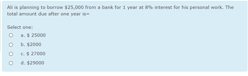 Ali is planning to borrow $25,000 from a bank for 1 year at 8% interest for his personal work. The
total amount due after one year is=
Select one:
a. $ 25000
b. $2000
c. $ 27000
d. $29000
