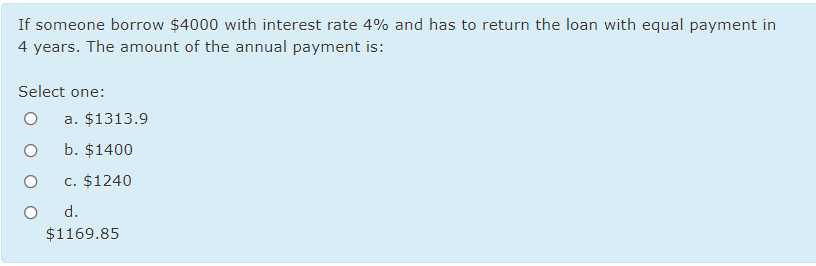 If someone borrow $4000 with interest rate 4% and has to return the loan with equal payment in
4 years. The amount of the annual payment is:
Select one:
a. $1313.9
b. $1400
c. $1240
d.
$1169.85
