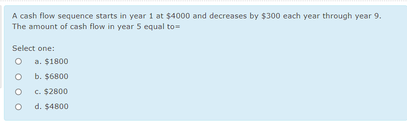 .......
A cash flow sequence starts in year 1 at $4000 and decreases by $300 each year through year 9.
The amount of cash flow in year 5 equal to=
Select one:
a. $1800
b. $6800
c. $2800
d. $4800
