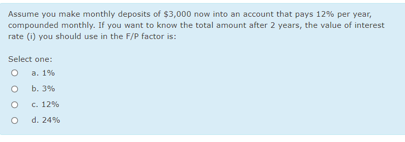 Assume you make monthly deposits of $3,000 now into an account that pays 12% per year,
compounded monthly. If you want to know the total amount after 2 years, the value of interest
rate (i) you should use in the F/P factor is:
Select one:
a. 1%
b. 3%
с. 12%
d. 24%
