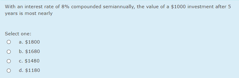 With an interest rate of 8% compounded semiannually, the value of a $1000 investment after 5
years is most nearly
Select one:
a. $1800
b. $1680
c. $1480
d. $1180
