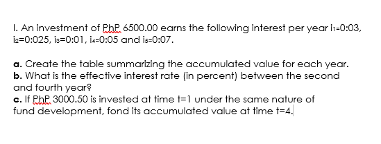 I. An investment of PhP 6500.00 earns the following interest per year in-0:03,
iz=0:025, is=0:01, i-0:05 and is-0:07.
a. Create the table summarizing the accumulated value for each year.
b. What is the effective interest rate (in percent) between the second
and fourth year?
c. If PhP 3000.50 is invested at time t=1 under the same nature of
fund development, fond its accumulated value at time t=4.
