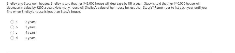 Shelley and Stacy own houses. Shelley is told that her $45,000 house will decrease by 8% a year . Stacy is told that her $40,000 house will
decrease in value by $200 a year. How many hours will Shelley's value of her house be less than Stacy's? Remember to list each year until you
find when Shelley's house is less than Stacy's house.
a
2 years
b
З уears
4 years
d.
5 years
