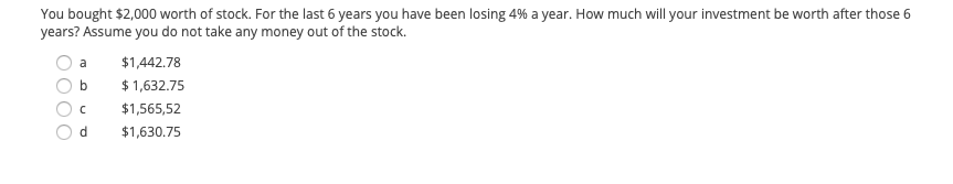 You bought $2,000 worth of stock. For the last 6 years, you have been losing 4% a year. How much will your investment be worth after those 6 years? Assume you do not take any money out of the stock.

- a) $1,442.78
- b) $1,632.75
- c) $1,565.52
- d) $1,630.75