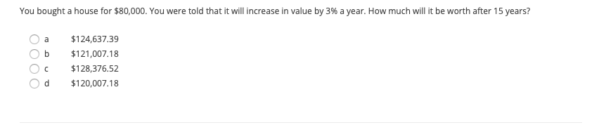 **Problem Statement:**

You bought a house for $80,000. You were told that it will increase in value by 3% a year. How much will it be worth after 15 years?

**Options:**

- a) $124,637.39
- b) $121,007.18
- c) $128,376.52
- d) $120,007.18

**Explanation:**

This is a question regarding the future value of an investment. The problem involves calculating the future value of a house using the formula for compound interest. Given the initial cost of the house, the annual increase rate, and the time period, you must determine which of the options represents the correct future value after 15 years.