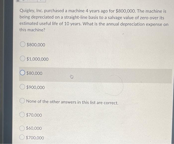 Quigley, Inc. purchased a machine 4 years ago for $800,000. The machine is
being depreciated on a straight-line basis to a salvage value of zero over its
estimated useful life of 10 years. What is the annual depreciation expense on
this machine?
$800,000
$1,000,000
O $80,000
$900,000
None of the other answers in this list are correct.
$70,000
$60,000
$700,000