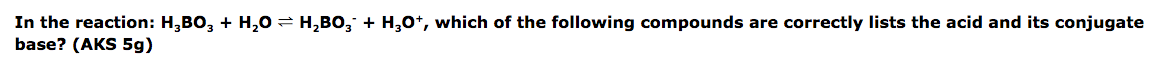 In the reaction: H,BO, + H,0 = H,BO, + H,0*, which of the following compounds are correctly lists the acid and its conjugate
base? (AKS 5g)
