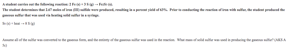 A student carries out the following reaction: 2 Fe (s) + 3 S (g) → FezS3 (s).
The student determines that 2.67 moles of iron (III) sulfide were produced, resulting in a percent yield of 63%. Prior to conducting the reaction
iron with sulfur, the student produced the
gaseous sulfur that was used via heating solid sulfur in a syringe.
S8 (s) + heat – 8 S (g)
Assume all of the sulfur was converted to the gaseous form, and the entirety of the gaseous sulfur was used in the reaction. What mass of solid sulfur was used in producing the gaseous sulfur? (AKS A
5c)
