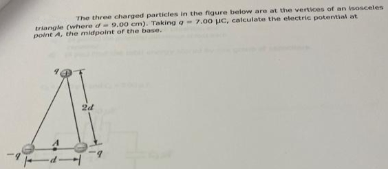 The three charged particles in the figure below are at the vertices of an isosceles
triangle (where d- 9.00 cm). Taking q7.00 uc, calculate the electric potential at
polnt A, the midpoint ofr the base.
2d
