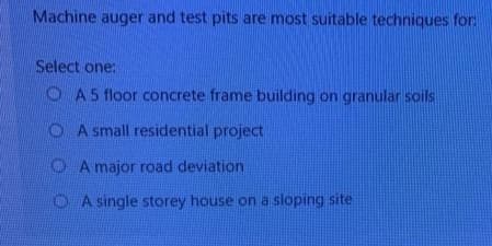 Machine auger and test pits are most suitable techniques for
Select one:
O A5 floor concrete frame building on granular soils
O A small residential project
OA major road deviation
OA single storey house on a sloping site
