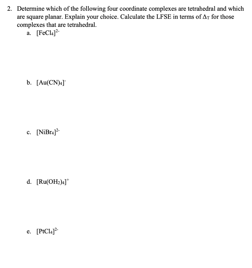 2. Determine which of the following four coordinate complexes are tetrahedral and which
are square planar. Explain your choice. Calculate the LFSE in terms of At for those
complexes that are tetrahedral.
a. [FeCla]?-
b. [Au(CN)4]
c. [NiBr4]?-
d. [Ru(OH2)4]*
e. [PtCl4]?-
