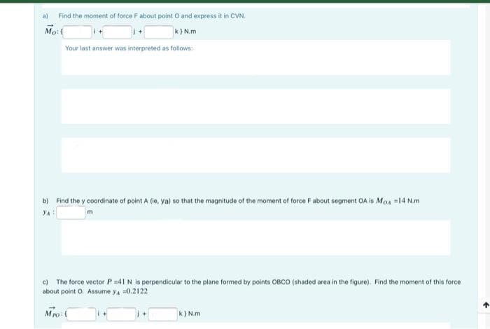 a)
Find the moment of force F about point O and express it in CVN.
Mo:(
k} N.m
Your last answer was interpreted as follows:
b) Find the y coordinate of point A (ie, ya) so that the magnitude of the moment of force F about segment OA is Mos =14 N.m
c) The force vector P=41 N is perpendicular to the plane formed by points OBCO (ahaded area in the figure). Find the moment of this force
about point O. Assume ya =0.2122
Mo:(
k} N.m
