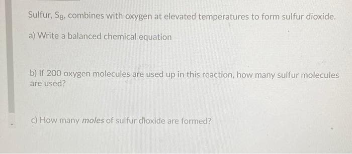 Sulfur, Sg, combines with oxygen at elevated temperatures to form sulfur dioxide.
a) Write a balanced chemical equation
b) If 200 oxygen molecules are used up in this reaction, how many sulfur molecules
are used?
c) How many moles of sulfur dioxide are formed?
