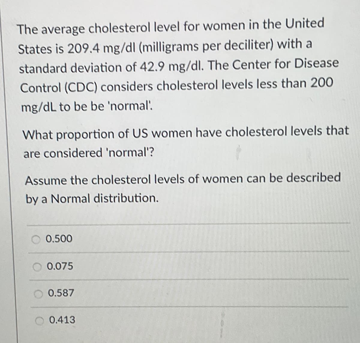 The average cholesterol level for women in the United
States is 209.4 mg/dl (milligrams per deciliter) with a
standard deviation of 42.9 mg/dl. The Center for Disease
Control (CDC) considers cholesterol levels less than 200
mg/dL to be be 'normal'.
What proportion of US women have cholesterol levels that
are considered 'normal'?
Assume the cholesterol levels of women can be described
by a Normal distribution.
0.500
0.075
0.587
0.413