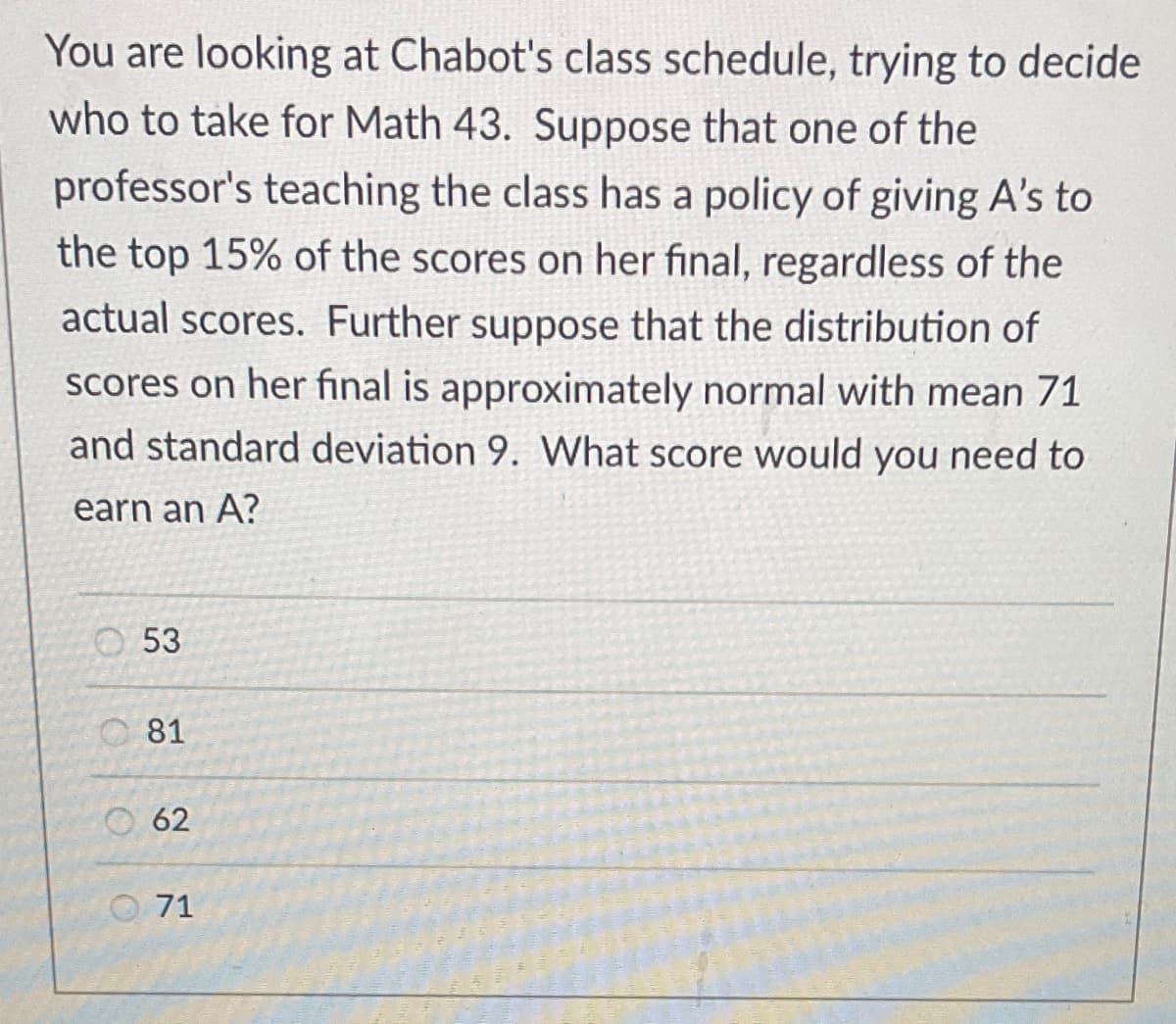 You are looking at Chabot's class schedule, trying to decide
who to take for Math 43. Suppose that one of the
professor's teaching the class has a policy of giving A's to
the top 15% of the scores on her final, regardless of the
actual scores. Further suppose that the distribution of
scores on her final is approximately normal with mean 71
and standard deviation 9. What score would you need to
earn an A?
53
81
62
71