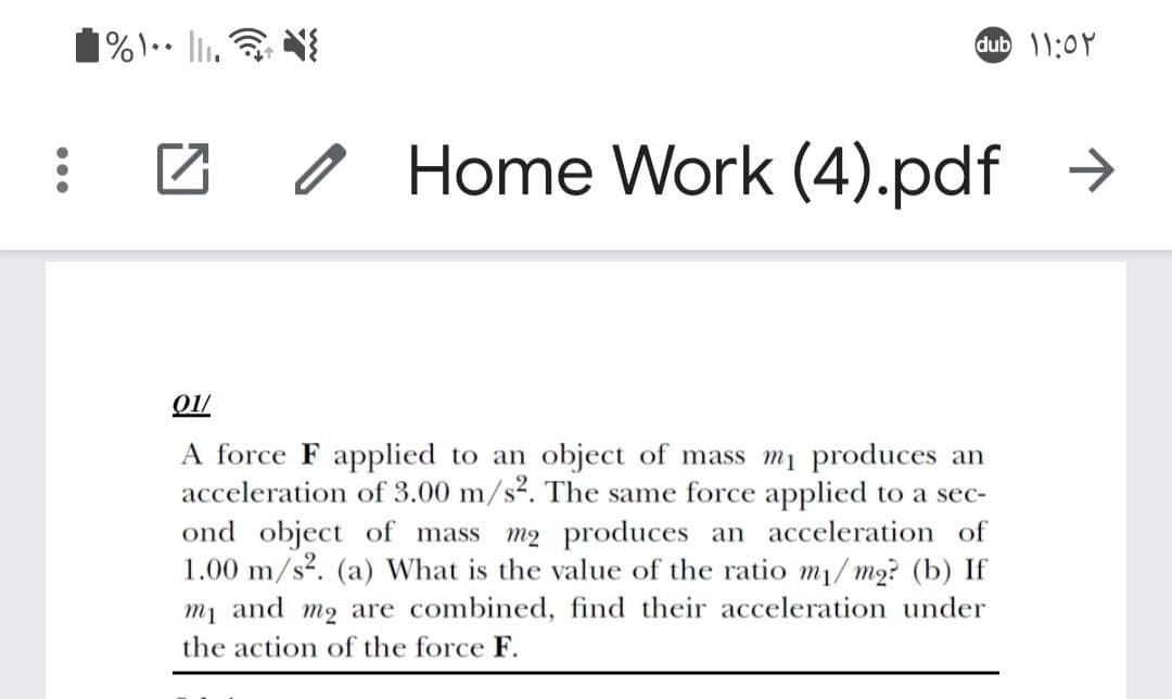 dub 1:0Y
O Home Work (4).pdf >
A force F applied to an object of mass mi produces an
acceleration of 3.00 m/s². The same force applied to a sec-
ond object of mass
1.00 m/s?. (a) What is the value of the ratio m1/ m2? (b) If
mị and m2 are combined, find their acceleration under
m2 produces an acceleration of
the action of the force F.
