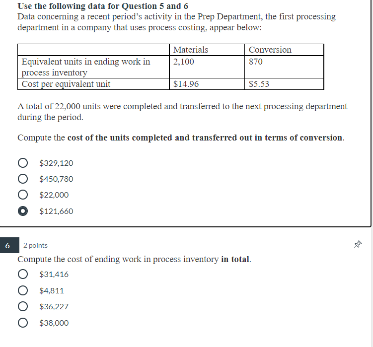 Use the following data for Question 5 and 6
Data concerning a recent period's activity in the Prep Department, the first processing
department in a company that uses process costing, appear below:
Materials
Conversion
Equivalent units in ending work in
process inventory
Cost per equivalent unit
2,100
870
$14.96
$5.53
A total of 22,000 units were completed and transferred to the next processing department
during the period.
Compute the cost of the units completed and transferred out in terms of conversion.
O $329,120
O $450,780
O $22,000
O $121,660
6
2 points
Compute the cost of ending work in process inventory in total.
O $31,416
O $4,811
O $36,227
$38,000
