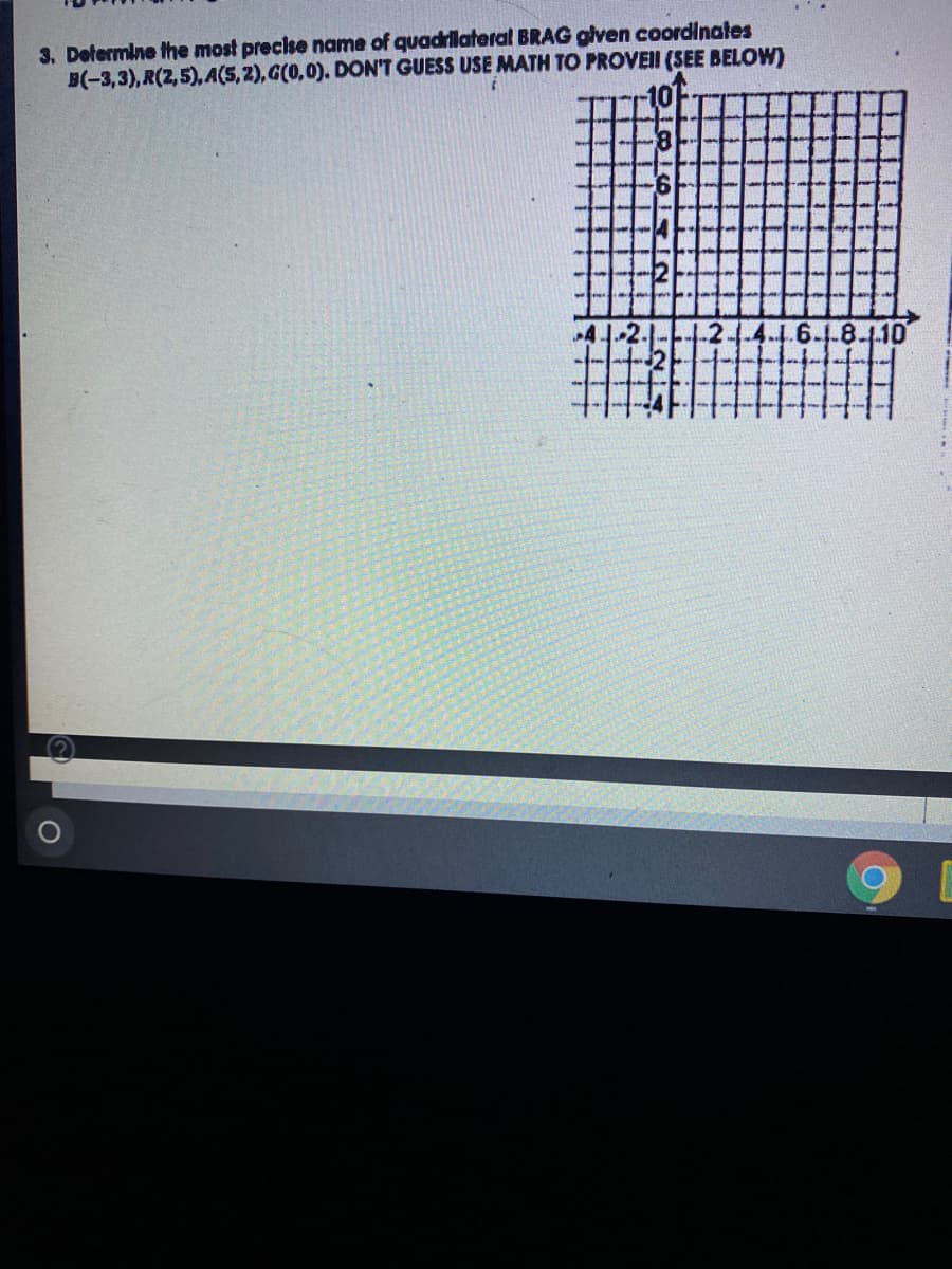 3. Determine the most precise name of quadrilateral BRAG glven coordinates
B(-3,3), R(2,5), A(S, 2), G(0,0). DON'T GUESS USE MATH TO PROVEI (SEE BELOW)
10-
9.
4
1.6-1-8-1.10
