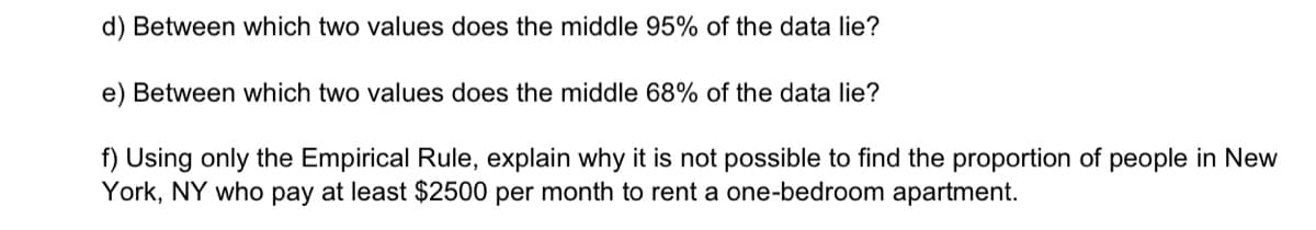 d) Between which two values does the middle 95% of the data lie?
e) Between which two values does the middle 68% of the data lie?
f) Using only the Empirical Rule, explain why it is not possible to find the proportion of people in New
York, NY who pay at least $2500 per month to rent a one-bedroom apartment.
