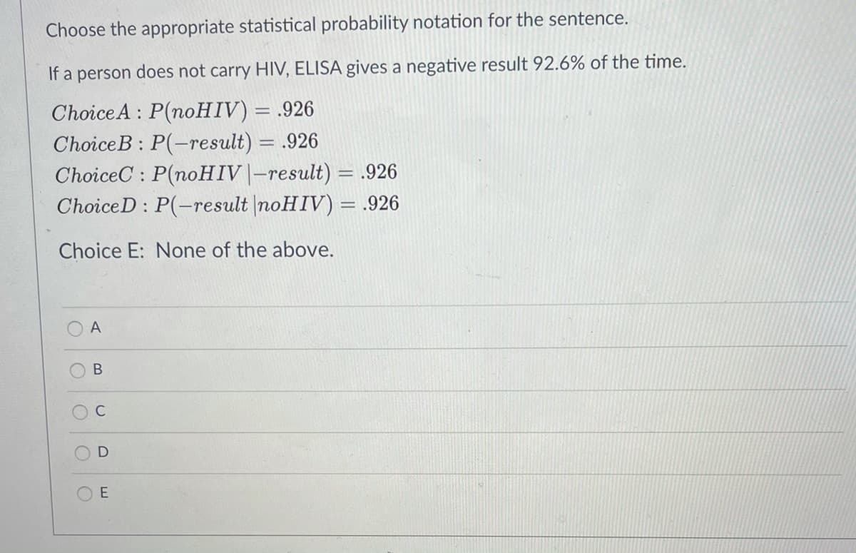 Choose the appropriate statistical probability notation for the sentence.
If a person does not carry HIV, ELISA gives a negative result 92.6% of the time.
ChoiceA : P(noHIV) = .926
ChoiceB : P(-result) = .926
ChoiceC : P(noHIV|-result) = .926
ChoiceD : P(-result |noHIV) = .926
%3D
Choice E: None of the above.
A
C
E
B.
