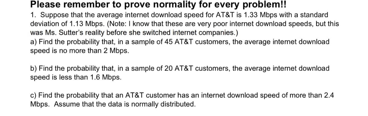 Please remember to prove normality for every problem!!
1. Suppose that the average internet download speed for AT&T is 1.33 Mbps with a standard
deviation of 1.13 Mbps. (Note: I know that these are very poor internet download speeds, but this
was Ms. Sutter's reality before she switched internet companies.)
a) Find the probability that, in a sample of 45 AT&T customers, the average internet download
speed is no more than 2 Mbps.
b) Find the probability that, in a sample of 20 AT&T customers, the average internet download
speed is less than 1.6 Mbps.
c) Find the probability that an AT&T customer has an internet download speed of more than 2.4
Mbps. Assume that the data is normally distributed.
