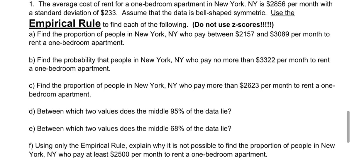 1. The average cost of rent for a one-bedroom apartment in New York, NY is $2856 per month with
a standard deviation of $233. Assume that the data is bell-shaped symmetric. Use the
Empirical Rule to find each of the following. (Do not use z-scores!!!!!)
a) Find the proportion of people in New York, NY who pay between $2157 and $3089 per month to
rent a one-bedroom apartment.
b) Find the probability that people in New York, NY who pay no more than $3322 per month to rent
a one-bedroom apartment.
c) Find the proportion of people in New York, NY who pay more than $2623 per month to rent a one-
bedroom apartment.
d) Between which two values does the middle 95% of the data lie?
e) Between which two values does the middle 68% of the data lie?
f) Using only the Empirical Rule, explain why it is not possible to find the proportion of people in New
York, NY who pay at least $2500 per month to rent a one-bedroom apartment.
