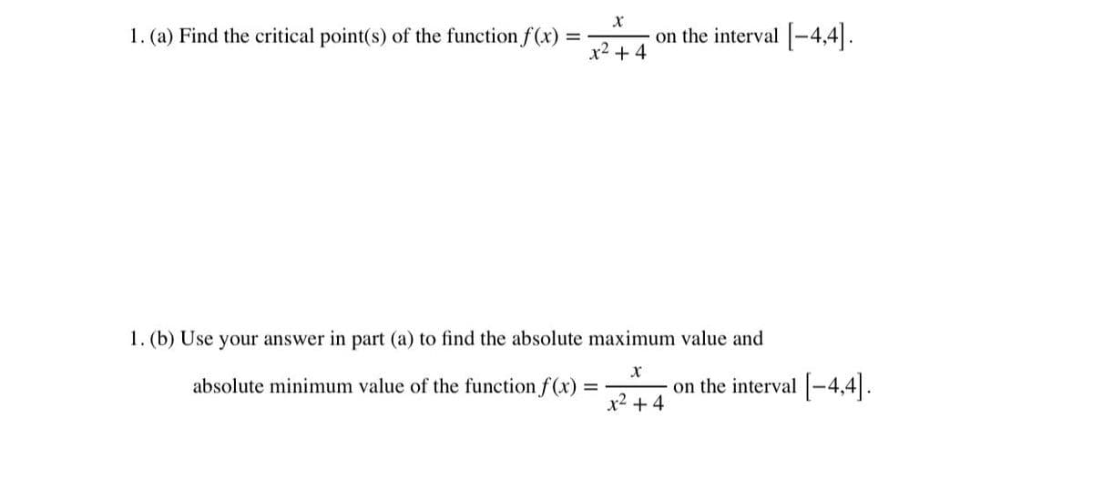 1. (a) Find the critical point(s) of the function f(x)
on the interval [-4,4|.
x2 + 4
1. (b) Use your answer in part (a) to find the absolute maximum value and
absolute minimum value of the function f(x)
on the interval -4,4|.
x2 + 4
