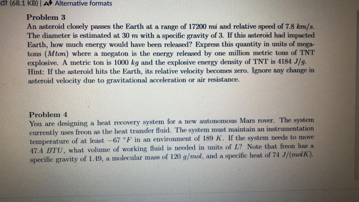 df (68.1 KB) | A Alternative formats
Problem 3
An asteroid closely passes the Earth at a range of 17200 mi and relative speed of 7.8 km/s.
The diameter is estimated at 30 m with a specific gravity of 3. If this asteroid had impacted
Earth, how much energy would have been released? Express this quantity in units of mega-
tons (Mton) where a megaton is the energy released by one million metric tons of TNT
explosive. A metric ton is 1000 kg and the explosive energy density of TNT is 4184 J/g.
Hint: If the asteroid hits the Earth, its relative velocity becomes zero. Ignore any change in
asteroid velocity due to gravitational acceleration or air resistance.
Problem 4
You are designing a heat recovery system for a new autonomous Mars rover. The system
currently uses freon as the heat transfer fluid. The system must maintain an instrumentation
temperature of at least 67°F in an environment of 189 K. If the system needs to move
47.4 BTU, what volume of working fluid is needed in units of L? Note that freon has a
specific gravity of 1.49, a molecular mass of 120 g/mol, and a specific heat of 74 J/(molK).
