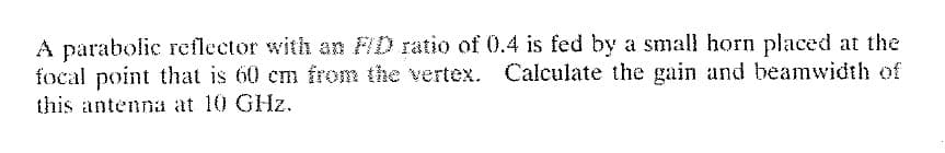 A parabolic reflector with an FID ratio of 0.4 is fed by a small horn placed at the
focal point that is 60 cm from the vertex. Calculate the gain and beamwidth of
this antenna at 10 GHz.