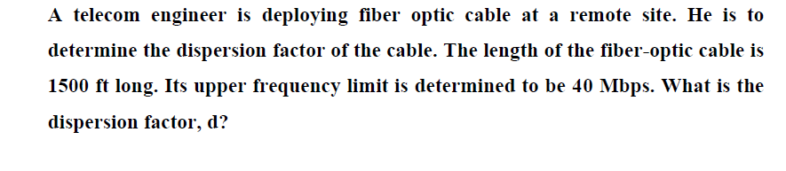 A telecom engineer is deploying fiber optic cable at a remote site. He is to
determine the dispersion factor of the cable. The length of the fiber-optic cable is
1500 ft long. Its upper frequency limit is determined to be 40 Mbps. What is the
dispersion factor, d?
