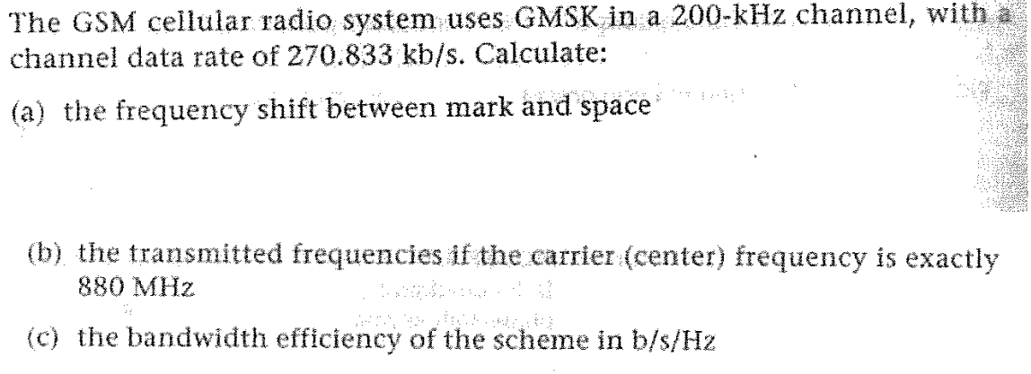 Tagay
The GSM cellular radio system uses GMSK in a 200-kHz channel, with
channel data rate of 270.833 kb/s. Calculate:
(a) the frequency shift between mark and space
(b) the transmitted frequencies if the carrier (center) frequency is exactly
880 MHz
atlased U
(c) the bandwidth efficiency of the scheme in b/s/Hz