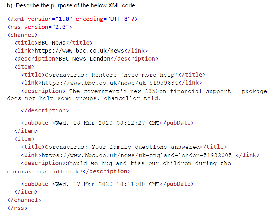 b) Describe the purpose of the below XML code:
<?xml version="1.0" encoding="UTF-8"?>
<rss version="2.0">
<channel>
<title>BBC News</title>
<link>https://www.bbc.co.uk/news</1ink>
<description>BBC News London</description>
<item>
<title>Coronavirus: Renters 'need more help'</title>
<link>https://www.bbc.co.uk/news/uk-51939634</link>
<description> The government's new £350bn financial support
package
does not help some groups, chancellor told.
</description>
<pubDate >Wed, 18 Mar 2020 08:12:27 GMT</pubDate>
</item>
<item>
<title>Coronavirus: Your family questions answered</title>
<link>https://www.bbc.co.uk/news/uk-england-london-51932005 </link>
<description>Should we hug and kiss our children during the
coronavirus outbreak?</description>
<pubDate >Wed, 17 Mar 2020 18:11:08 GMT</pubDate>
</item>
</channel>
</rss>
