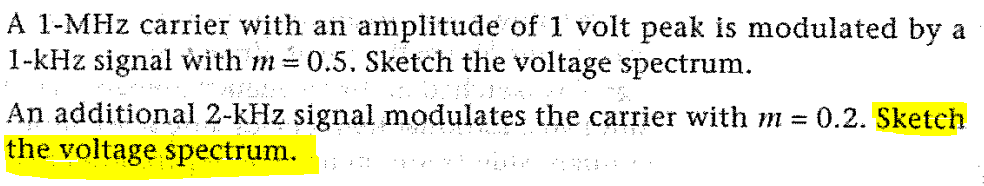 A 1-MHz carrier with an amplitude of 1 volt peak is modulated by a
1-kHz signal with m=0.5. Sketch the voltage spectrum.
An additional 2-kHz signal modulates the carrier with m = 0.2. Sketch
the voltage spectrum.