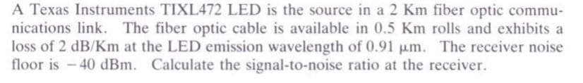 A Texas Instruments TIXL472 LED is the source in a 2 Km fiber optic commu-
nications link. The fiber optic cable is available in 0.5 Km rolls and exhibits a
loss of 2 dB/Km at the LED emission wavelength of 0.91 μm. The receiver noise
floor is -40 dBm. Calculate the signal-to-noise ratio at the receiver.