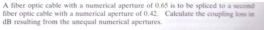 A fiber optic cable with a numerical aperture of 0.65 is to be spliced to a second
fiber optic cable with a numerical aperture of 0.42. Calculate the coupling loss in
dB resulting from the unequal numerical apertures.