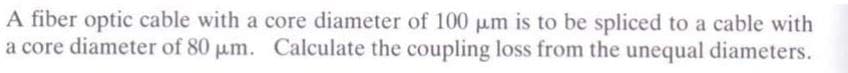 A fiber optic cable with a core diameter of 100 µm is to be spliced to a cable with
a core diameter of 80 μm. Calculate the coupling loss from the unequal diameters.