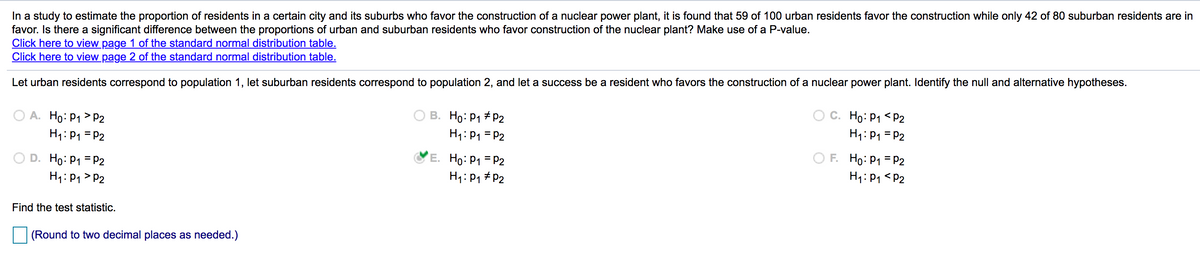 In a study to estimate the proportion of residents in a certain city and its suburbs who favor the construction of a nuclear power plant, it is found that 59 of 100 urban residents favor the construction while only 42 of 80 suburban residents are in
favor. Is there a significant difference between the proportions of urban and suburban residents who favor construction of the nuclear plant? Make use of a P-value.
Click here to view page 1 of the standard normal distribution table.
Click here to view page 2 of the standard normal distribution table.
Let urban residents correspond to population 1, let suburban residents correspond to population 2, and let a success be a resident who favors the construction of a nuclear power plant. Identify the null and alternative hypotheses.
O A. Ho: P1 > P2
H1: P1 = P2
C. Ho: P1 <P2
B. Ho: P1 + P2
H1: P1 = P2
H1: P1 = P2
O F. Ho: P1 = P2
H1: P1 <P2
D. Ho: P1 = P2
E. Ho: P1 = P2
H1: P1 > P2
H1: P1 # P2
Find the test statistic.
(Round to two decimal places as needed.)
